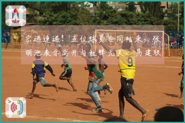 宏远速递！五位球员合同结束，张明池表示离开与杜锋无关，易建联最新消息