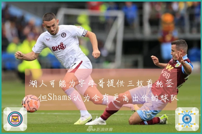 湖人可能为字母哥提供三枚首轮签，但Shams认为会有更高出价的球队