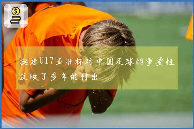 挺进U17亚洲杯对中国足球的重要性反映了多年的付出